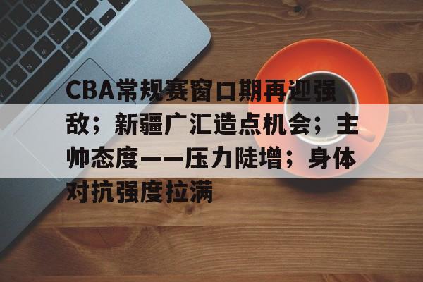 包含CBA常规赛窗口期再迎强敌；新疆广汇造点机会；主帅态度——压力陡增；身体对抗强度拉满的词条-爱游戏中心