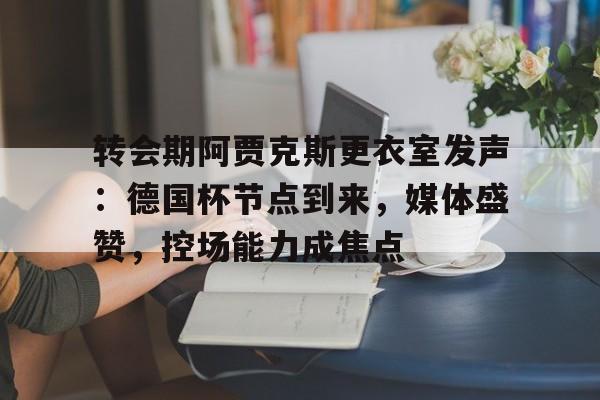 包含转会期阿贾克斯更衣室发声：德国杯节点到来，媒体盛赞，控场能力成焦点的词条-ayx