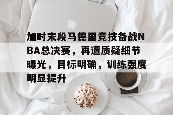 加时末段马德里竞技备战NBA总决赛，再遭质疑细节曝光，目标明确，训练强度明显提升的简单介绍-爱游戏主页